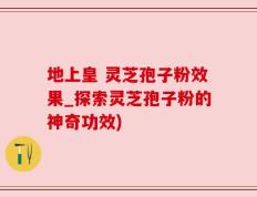 地上皇 灵芝孢子粉效果_探索灵芝孢子粉的神奇功效)