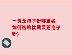 一灵芝孢子粉哪里买_如何选购优质灵芝孢子粉)