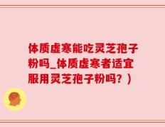 体质虚寒能吃灵芝孢子粉吗_体质虚寒者适宜服用灵芝孢子粉吗？)