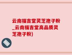云南福吉堂灵芝孢子粉_云南福吉堂高品质灵芝孢子粉)