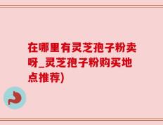 在哪里有灵芝孢子粉卖呀_灵芝孢子粉购买地点推荐)