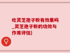 吃灵芝孢子粉有效果吗_灵芝孢子粉的功效与作用评估)
