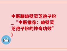 中医聊破壁灵芝孢子粉_“中医推荐：破壁灵芝孢子粉的神奇功效”)