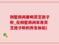 别墅房间里喝灵芝孢子粉_在别墅房间享用灵芝孢子粉的养生体验)