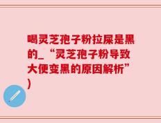 喝灵芝孢子粉拉屎是黑的_“灵芝孢子粉导致大便变黑的原因解析”)
