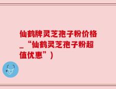仙鹤牌灵芝孢子粉价格_“仙鹤灵芝孢子粉超值优惠”)