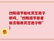 凹陷结节能吃灵芝孢子粉吗_“凹陷结节患者能否服用灵芝孢子粉”)