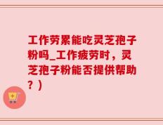 工作劳累能吃灵芝孢子粉吗_工作疲劳时，灵芝孢子粉能否提供帮助？)