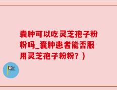 囊肿可以吃灵芝孢子粉粉吗_囊肿患者能否服用灵芝孢子粉粉？)