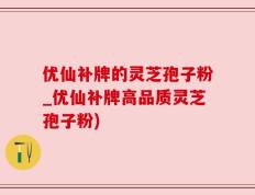 优仙补牌的灵芝孢子粉_优仙补牌高品质灵芝孢子粉)