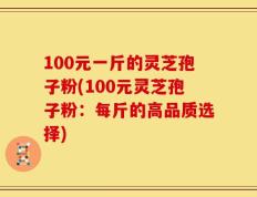 100元一斤的灵芝孢子粉(100元灵芝孢子粉：每斤的高品质选择)