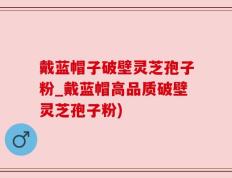 戴蓝帽子破壁灵芝孢子粉_戴蓝帽高品质破壁灵芝孢子粉)