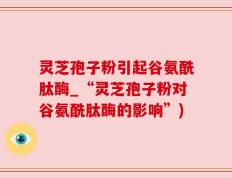 灵芝孢子粉引起谷氨酰肽酶_“灵芝孢子粉对谷氨酰肽酶的影响”)