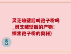 灵芝破壁后叫孢子粉吗_灵芝破壁后的产物：探索孢子粉的奥秘)
