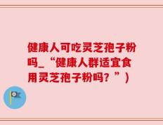健康人可吃灵芝孢子粉吗_“健康人群适宜食用灵芝孢子粉吗？”)