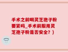 手术之前喝灵芝孢子粉要紧吗_手术前服用灵芝孢子粉是否安全？)