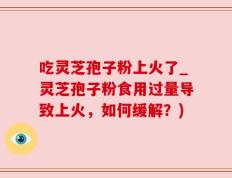 吃灵芝孢子粉上火了_灵芝孢子粉食用过量导致上火，如何缓解？)