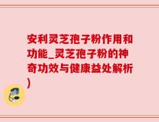 安利灵芝孢子粉作用和功能_灵芝孢子粉的神奇功效与健康益处解析)
