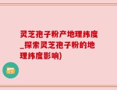 灵芝孢子粉产地理纬度_探索灵芝孢子粉的地理纬度影响)