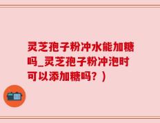灵芝孢子粉冲水能加糖吗_灵芝孢子粉冲泡时可以添加糖吗？)