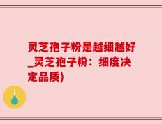 灵芝孢子粉是越细越好_灵芝孢子粉：细度决定品质)