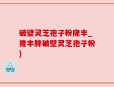 破壁灵芝孢子粉隆丰_隆丰牌破壁灵芝孢子粉)