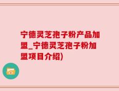 宁德灵芝孢子粉产品加盟_宁德灵芝孢子粉加盟项目介绍)
