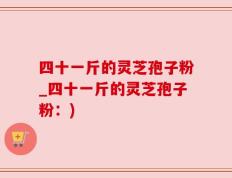 四十一斤的灵芝孢子粉_四十一斤的灵芝孢子粉：)