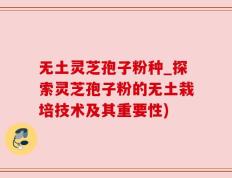 无土灵芝孢子粉种_探索灵芝孢子粉的无土栽培技术及其重要性)