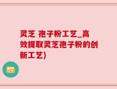 灵芝 孢子粉工艺_高效提取灵芝孢子粉的创新工艺)