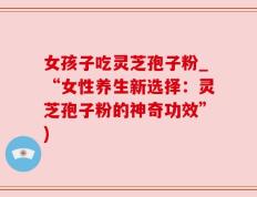 女孩子吃灵芝孢子粉_“女性养生新选择：灵芝孢子粉的神奇功效”)