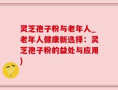 灵芝孢子粉与老年人_老年人健康新选择：灵芝孢子粉的益处与应用)