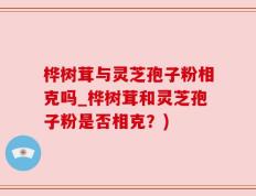 桦树茸与灵芝孢子粉相克吗_桦树茸和灵芝孢子粉是否相克？)
