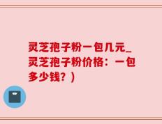 灵芝孢子粉一包几元_灵芝孢子粉价格：一包多少钱？)