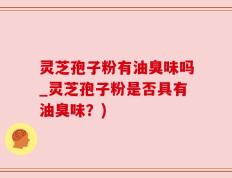 灵芝孢子粉有油臭味吗_灵芝孢子粉是否具有油臭味？)