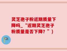 灵芝孢子粉近期质量下降吗_“近期灵芝孢子粉质量是否下降？”)