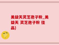 美益天灵芝孢子粉_美益天 灵芝孢子粉 佳品)