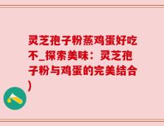 灵芝孢子粉蒸鸡蛋好吃不_探索美味：灵芝孢子粉与鸡蛋的完美结合)