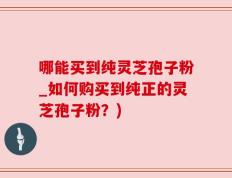 哪能买到纯灵芝孢子粉_如何购买到纯正的灵芝孢子粉？)