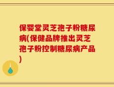 保婴堂灵芝孢子粉糖尿病(保健品牌推出灵芝孢子粉控制糖尿病产品)