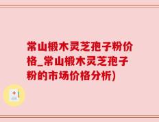 常山椴木灵芝孢子粉价格_常山椴木灵芝孢子粉的市场价格分析)