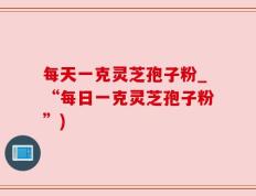 每天一克灵芝孢子粉_“每日一克灵芝孢子粉”)