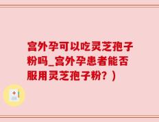宫外孕可以吃灵芝孢子粉吗_宫外孕患者能否服用灵芝孢子粉？)