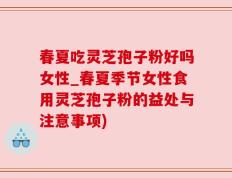 春夏吃灵芝孢子粉好吗女性_春夏季节女性食用灵芝孢子粉的益处与注意事项)