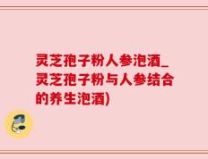 灵芝孢子粉人参泡酒_灵芝孢子粉与人参结合的养生泡酒)