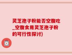 灵芝孢子粉能否空腹吃_空腹食用灵芝孢子粉的可行性探讨)