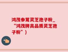 鸿茂参茸灵芝孢子粉_“鸿茂牌高品质灵芝孢子粉”)
