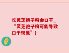 吃灵芝孢子粉会口干_“灵芝孢子粉可能导致口干现象”)