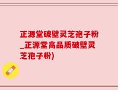 正源堂破壁灵芝孢子粉_正源堂高品质破壁灵芝孢子粉)