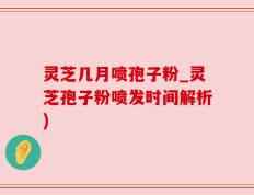 灵芝几月喷孢子粉_灵芝孢子粉喷发时间解析)